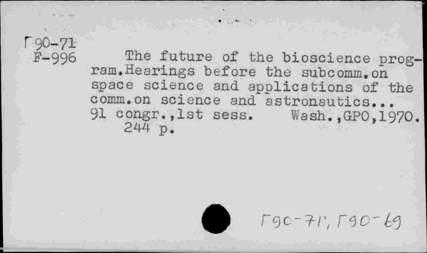 ﻿r 90-71
F-996
The future of the bioscience prog ram.Hearings before the subcomm.on space science and applications of the comm.on science and astronautics...
91 congr.,lst sess. Wash..GPO,1970 244 p.
r^c	F 9 O'